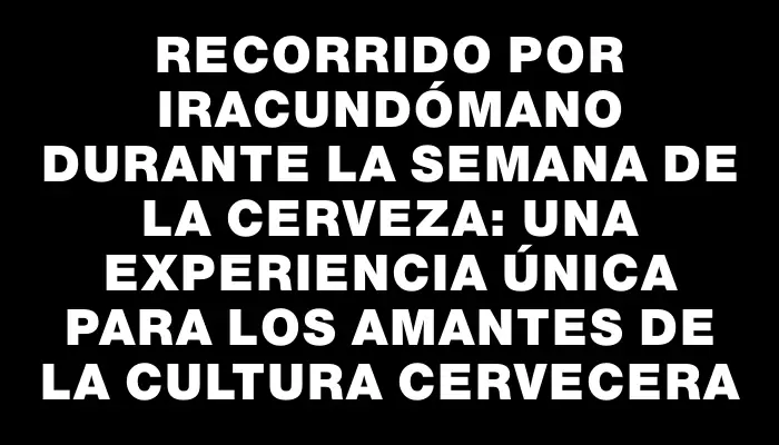 Recorrido por Iracundómano durante la Semana de la Cerveza: una experiencia única para los amantes de la cultura cervecera