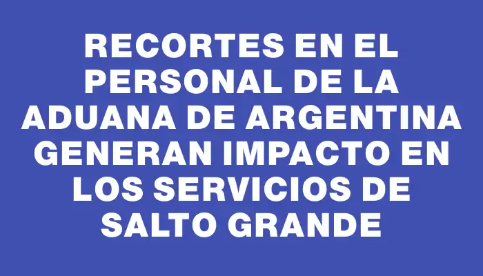 Recortes en el personal de la Aduana de Argentina generan impacto en los servicios de Salto Grande