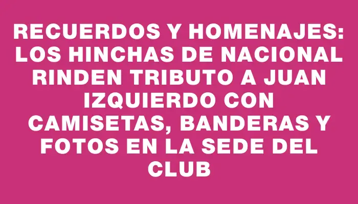 Recuerdos y homenajes: los hinchas de Nacional rinden tributo a Juan Izquierdo con camisetas, banderas y fotos en la sede del club