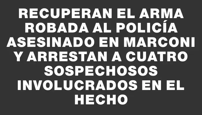 Recuperan el arma robada al policía asesinado en Marconi y arrestan a cuatro sospechosos involucrados en el hecho