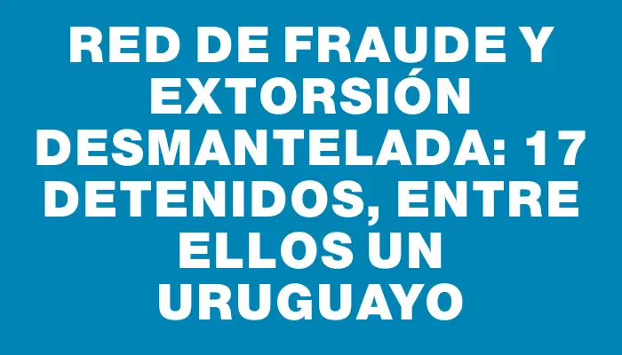 Red de fraude y extorsión desmantelada: 17 detenidos, entre ellos un uruguayo