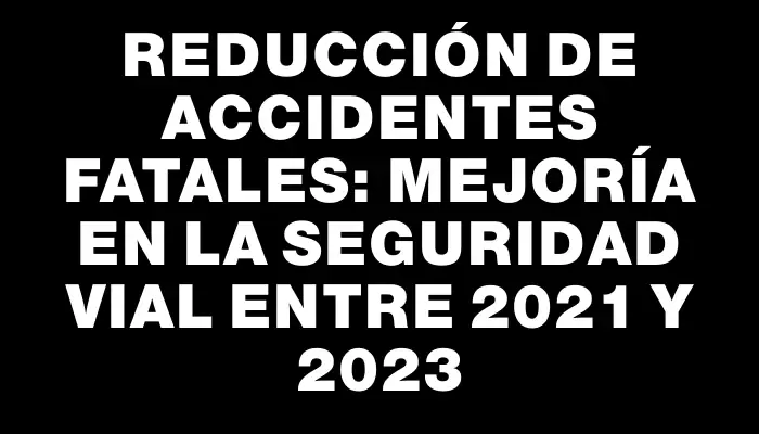 Reducción de accidentes fatales: mejoría en la seguridad vial entre 2021 y 2023