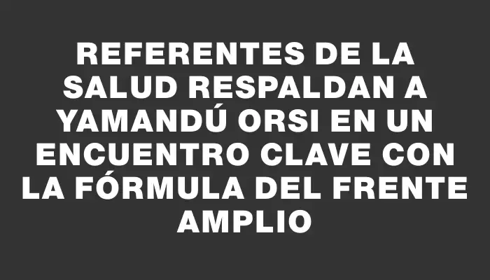 Referentes de la salud respaldan a Yamandú Orsi en un encuentro clave con la fórmula del Frente Amplio