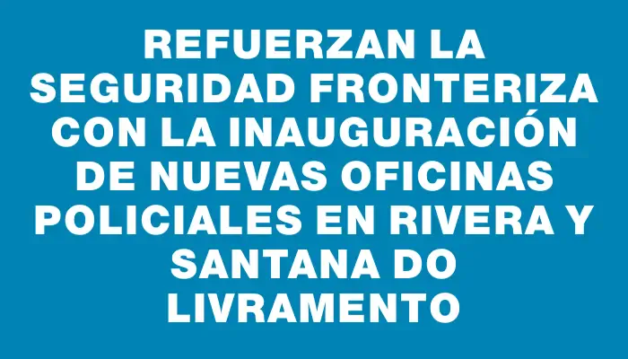 Refuerzan la seguridad fronteriza con la inauguración de nuevas oficinas policiales en Rivera y Santana Do Livramento