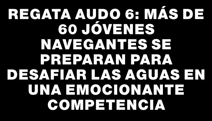 Regata Audo 6: Más de 60 jóvenes navegantes se preparan para desafiar las aguas en una emocionante competencia