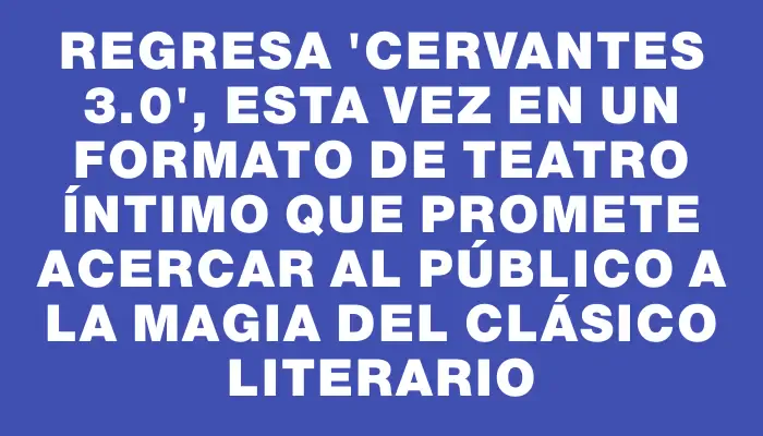 Regresa "Cervantes 3.0", esta vez en un formato de teatro íntimo que promete acercar al público a la magia del clásico literario