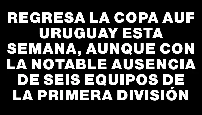 Regresa la Copa Auf Uruguay esta semana, aunque con la notable ausencia de seis equipos de la primera división