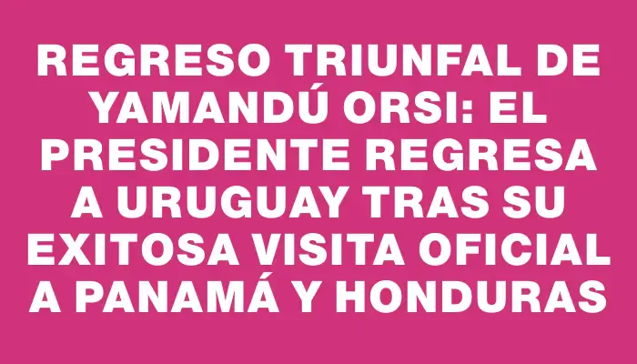 Regreso triunfal de Yamandú Orsi: el presidente regresa a Uruguay tras su exitosa visita oficial a Panamá y Honduras