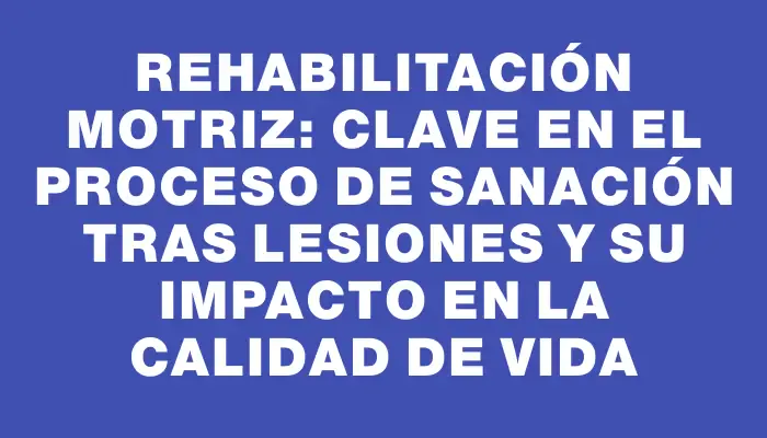 Rehabilitación motriz: Clave en el proceso de sanación tras lesiones y su impacto en la calidad de vida