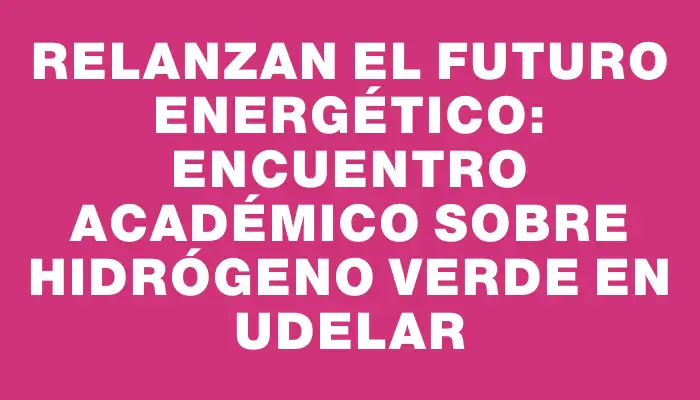 Relanzan el futuro energético: Encuentro académico sobre Hidrógeno Verde en Udelar