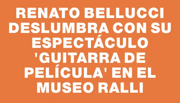 Renato Bellucci deslumbra con su espectáculo “Guitarra de Película” en el Museo Ralli