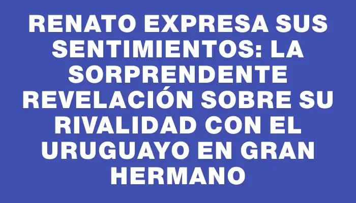 Renato expresa sus sentimientos: la sorprendente revelación sobre su rivalidad con el uruguayo en Gran Hermano