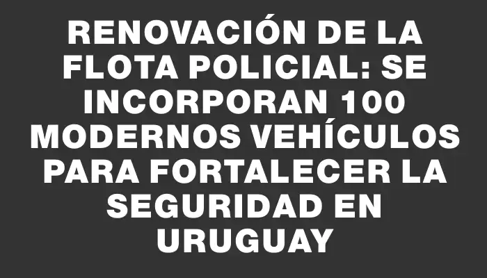 Renovación de la flota policial: Se incorporan 100 modernos vehículos para fortalecer la seguridad en Uruguay