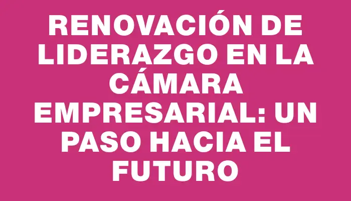 Renovación de liderazgo en la Cámara Empresarial: un paso hacia el futuro