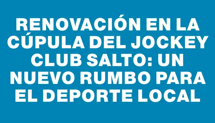 Renovación en la cúpula del Jockey Club Salto: un nuevo rumbo para el deporte local