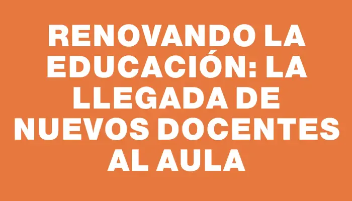 Renovando la educación: la llegada de nuevos docentes al aula