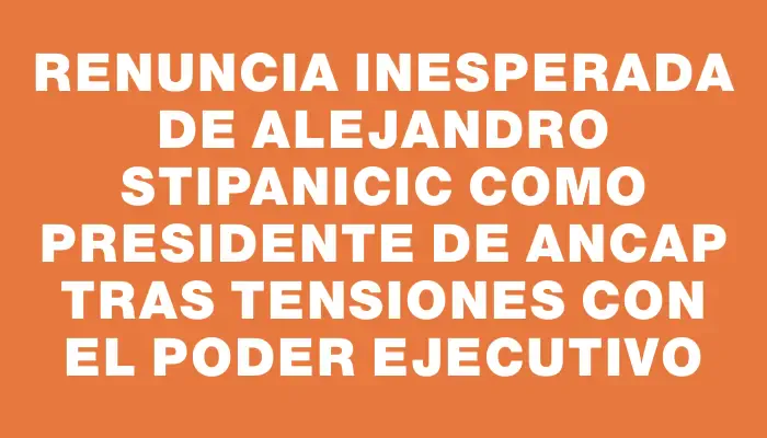 Renuncia inesperada de Alejandro Stipanicic como presidente de Ancap tras tensiones con el Poder Ejecutivo