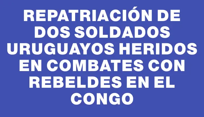 Repatriación de dos soldados uruguayos heridos en combates con rebeldes en el Congo