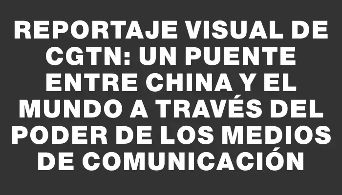 Reportaje visual de Cgtn: Un puente entre China y el mundo a través del poder de los medios de comunicación
