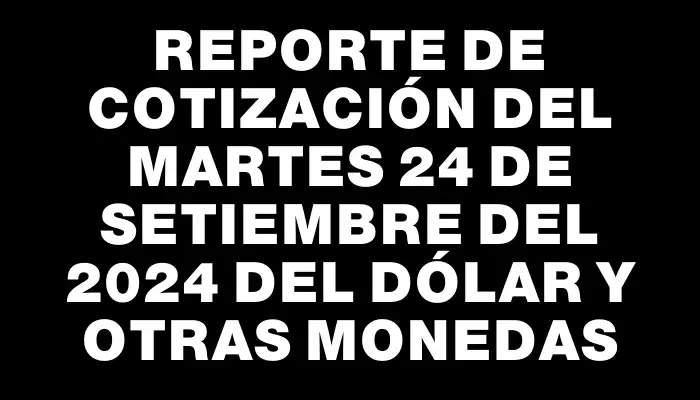 Reporte de cotización del Martes 24 de setiembre del 2024 del dólar y otras monedas