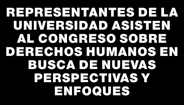 Representantes de la universidad asisten al Congreso sobre Derechos Humanos en busca de nuevas perspectivas y enfoques