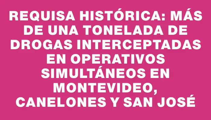 Requisa histórica: más de una tonelada de drogas interceptadas en operativos simultáneos en Montevideo, Canelones y San José