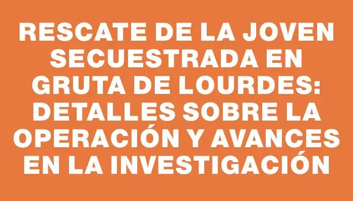 Rescate de la joven secuestrada en Gruta de Lourdes: detalles sobre la operación y avances en la investigación