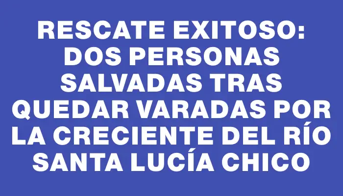 Rescate exitoso: dos personas salvadas tras quedar varadas por la creciente del río Santa Lucía Chico