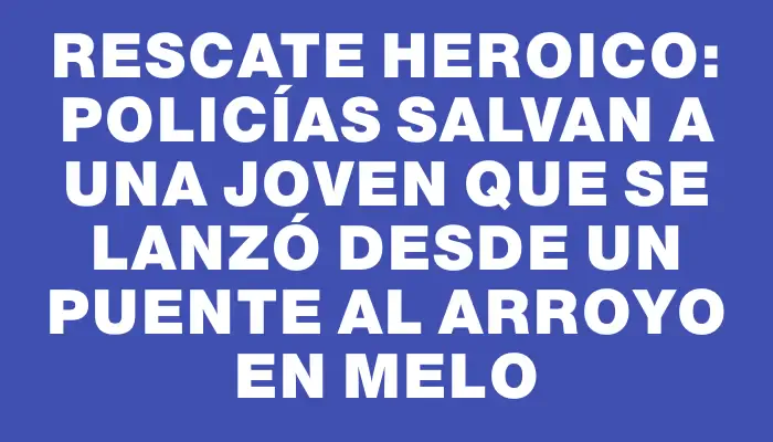 Rescate heroico: policías salvan a una joven que se lanzó desde un puente al arroyo en Melo