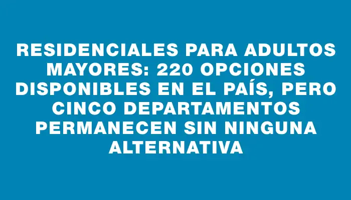 Residenciales para adultos mayores: 220 opciones disponibles en el país, pero cinco departamentos permanecen sin ninguna alternativa