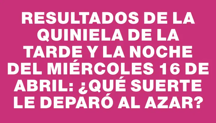 Resultados de la Quiniela de la tarde y la noche del miércoles 16 de abril: ¿Qué suerte le deparó al azar?