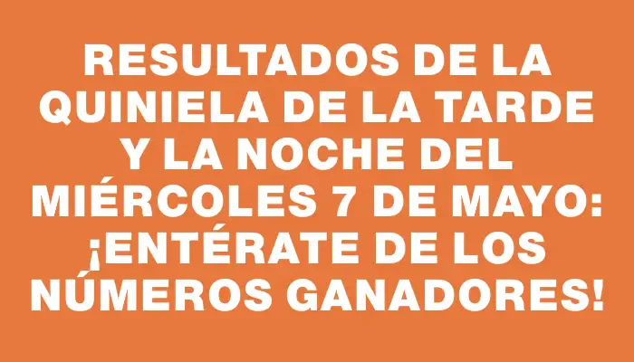 Resultados de la Quiniela de la tarde y la noche del miércoles 7 de mayo: ¡Entérate de los números ganadores!