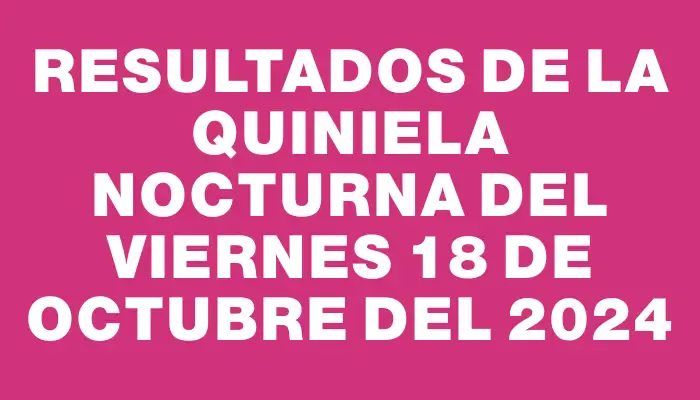 Resultados de la Quiniela Nocturna del viernes 18 de octubre del 2024