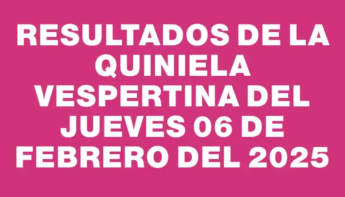 Resultados de la Quiniela Vespertina del jueves 06 de febrero del 2025