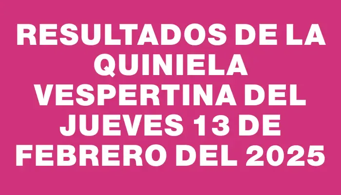 Resultados de la Quiniela Vespertina del jueves 13 de febrero del 2025