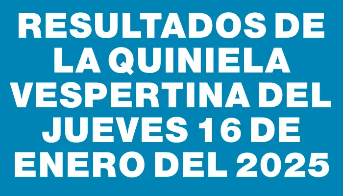 Resultados de la Quiniela Vespertina del jueves 16 de enero del 2025