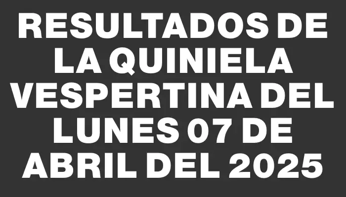 Resultados de la Quiniela Vespertina del lunes 07 de abril del 2025