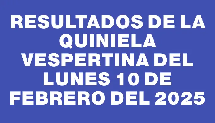 Resultados de la Quiniela Vespertina del lunes 10 de febrero del 2025