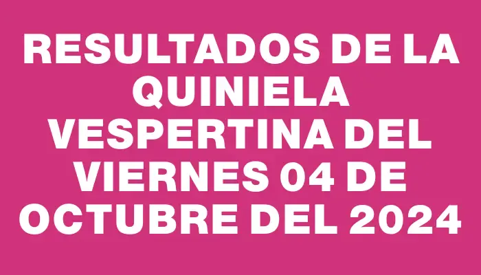 Resultados de la Quiniela Vespertina del viernes 04 de octubre del 2024