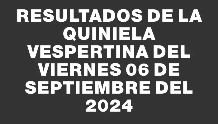 Resultados de la Quiniela Vespertina del viernes 06 de septiembre del 2024