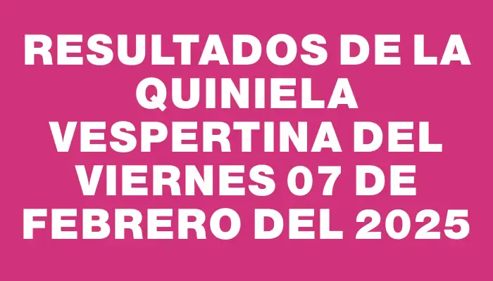 Resultados de la Quiniela Vespertina del viernes 07 de febrero del 2025