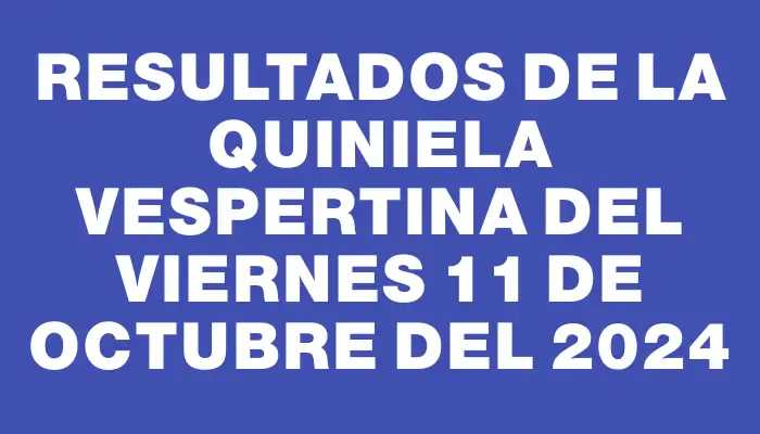 Resultados de la Quiniela Vespertina del viernes 11 de octubre del 2024