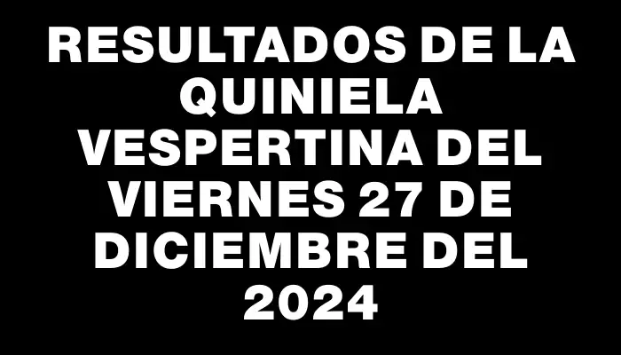 Resultados de la Quiniela Vespertina del viernes 27 de diciembre del 2024