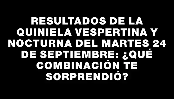 Resultados de la Quiniela vespertina y nocturna del martes 24 de septiembre: ¿Qué combinación te sorprendió?