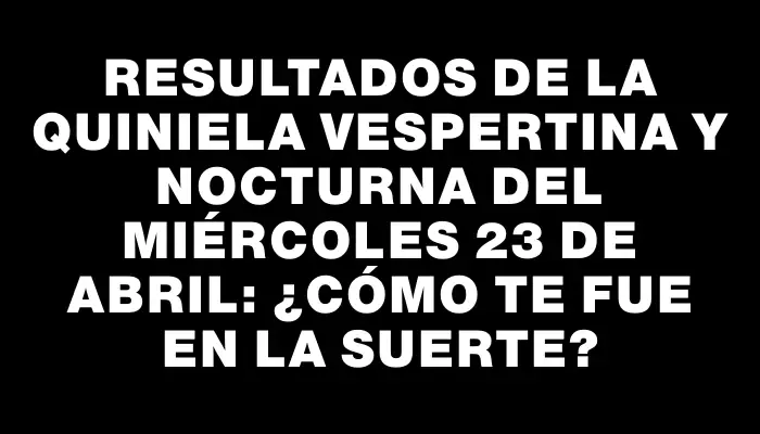 Resultados de la Quiniela vespertina y nocturna del miércoles 23 de abril: ¿Cómo te fue en la suerte?