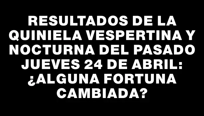 Resultados de la Quiniela Vespertina y Nocturna del pasado jueves 24 de abril: ¿Alguna fortuna cambiada?
