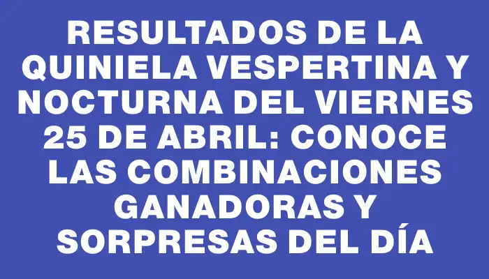 Resultados de la Quiniela Vespertina y Nocturna del viernes 25 de abril: Conoce las combinaciones ganadoras y sorpresas del día