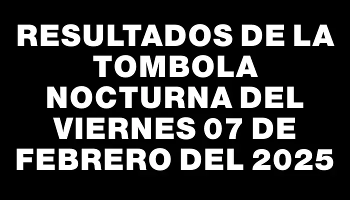 Resultados de la Tombola Nocturna del viernes 07 de febrero del 2025