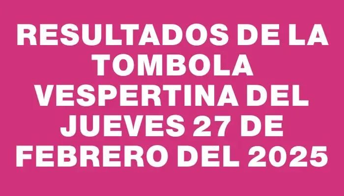 Resultados de la Tombola Vespertina del jueves 27 de febrero del 2025