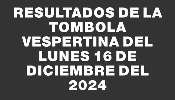 Resultados de la Tombola Vespertina del lunes 16 de diciembre del 2024